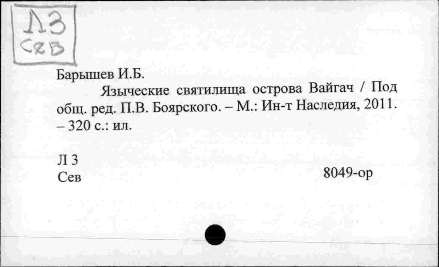 ﻿лв
<gg>
Барышев И.Б.
Языческие святилища острова Вайгач / Под общ. ред. П.В. Боярского. — М.: Ин-т Наследия, 2011. - 320 с.: ил.
ЛЗ
Сев
8049-ор